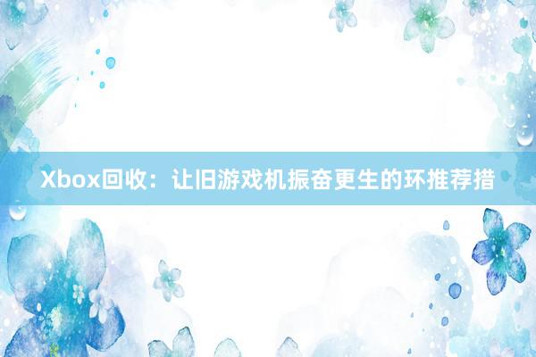 Xbox回收：让旧游戏机振奋更生的环推荐措