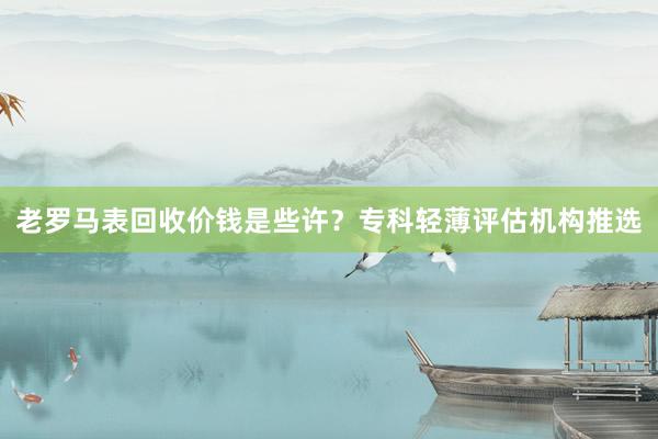 老罗马表回收价钱是些许？专科轻薄评估机构推选