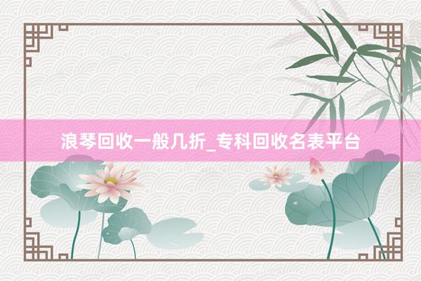 浪琴回收一般几折_专科回收名表平台