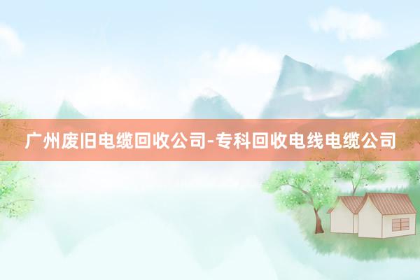 广州废旧电缆回收公司-专科回收电线电缆公司